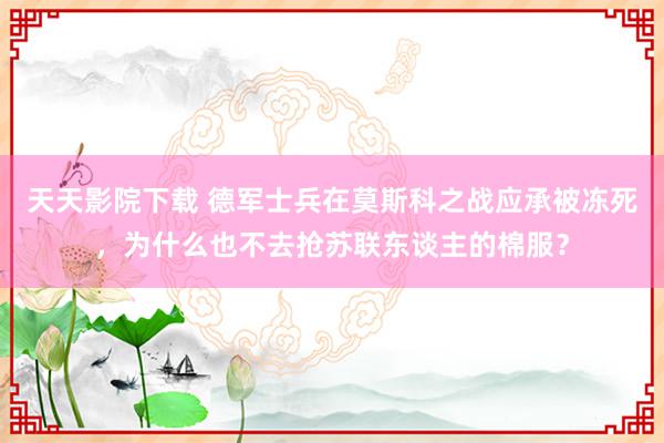 天天影院下载 德军士兵在莫斯科之战应承被冻死，为什么也不去抢苏联东谈主的棉服？