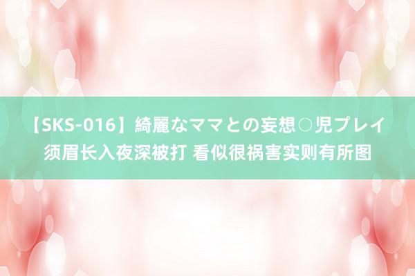 【SKS-016】綺麗なママとの妄想○児プレイ 须眉长入夜深被打 看似很祸害实则有所图