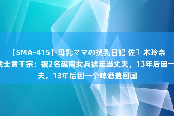 【SMA-415】母乳ママの授乳日記 佐々木玲奈 友倉なつみ 战士黄干宗：被2名越南女兵掳走当丈夫，13年后因一个啤酒盖回国