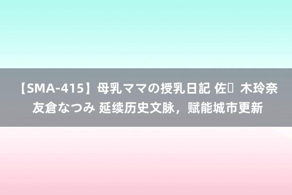 【SMA-415】母乳ママの授乳日記 佐々木玲奈 友倉なつみ 延续历史文脉，赋能城市更新