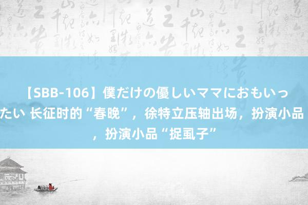 【SBB-106】僕だけの優しいママにおもいっきり甘えたい 长征时的“春晚”，徐特立压轴出场，扮演小品“捉虱子”