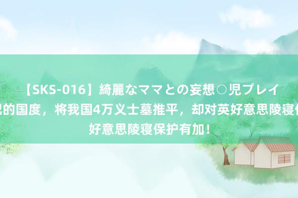 【SKS-016】綺麗なママとの妄想○児プレイ 走嘴而肥的国度，将我国4万义士墓推平，却对英好意思陵寝保护有加！