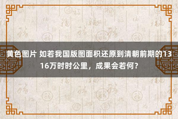 黄色图片 如若我国版图面积还原到清朝前期的1316万时时公里，成果会若何？