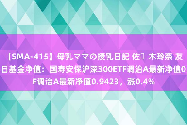 【SMA-415】母乳ママの授乳日記 佐々木玲奈 友倉なつみ 7月26日基金净值：国寿安保沪深300ETF调治A最新净值0.9423，涨0.4%