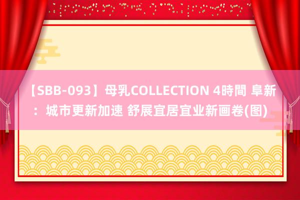 【SBB-093】母乳COLLECTION 4時間 阜新：城市更新加速 舒展宜居宜业新画卷(图)