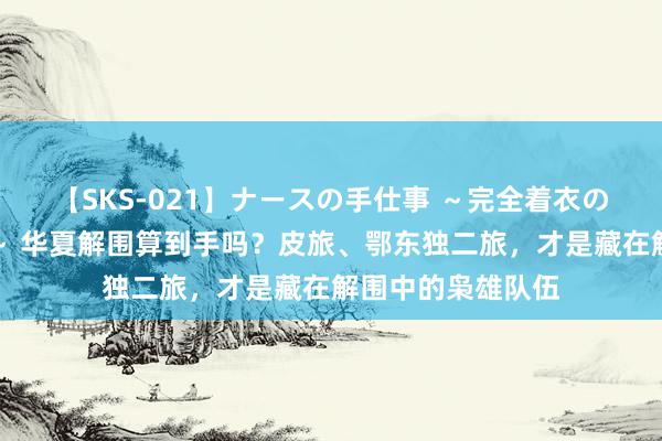 【SKS-021】ナースの手仕事 ～完全着衣のこだわり手コキ～ 华夏解围算到手吗？皮旅、鄂东独二旅，才是藏在解围中的枭雄队伍