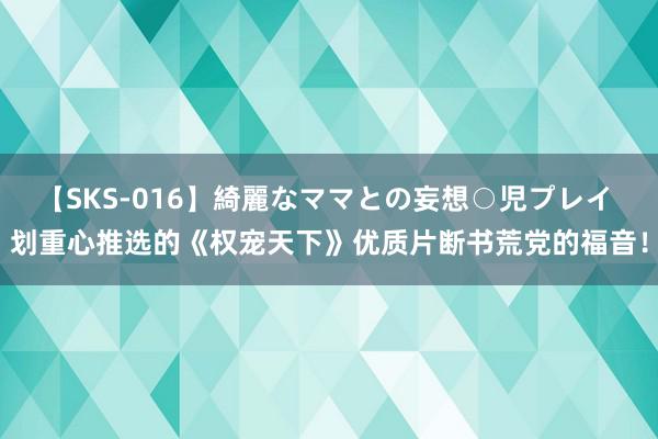 【SKS-016】綺麗なママとの妄想○児プレイ 划重心推选的《权宠天下》优质片断书荒党的福音！