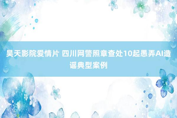 昊天影院爱情片 四川网警照章查处10起愚弄AI造谣典型案例