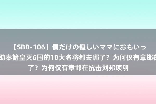 【SBB-106】僕だけの優しいママにおもいっきり甘えたい 助秦始皇灭6国的10大名将都去哪了？为何仅有章邯在抗击刘邦项羽