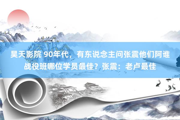 昊天影院 90年代，有东说念主问张震他们阿谁战役班哪位学员最佳？张震：老卢最佳