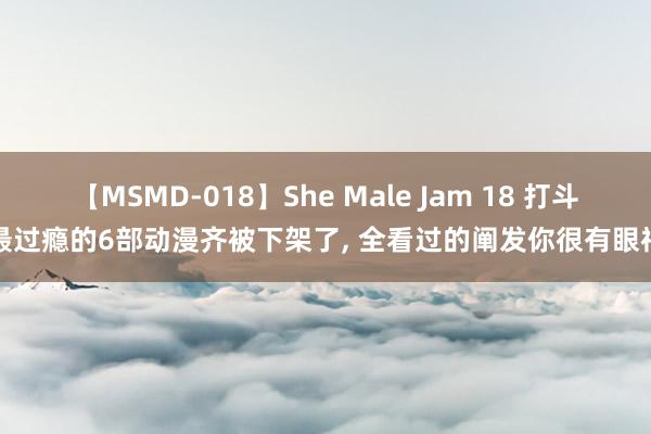 【MSMD-018】She Male Jam 18 打斗最过瘾的6部动漫齐被下架了, 全看过的阐发你很有眼神