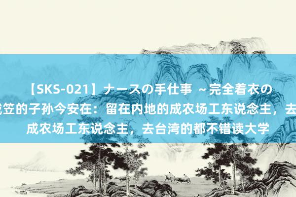 【SKS-021】ナースの手仕事 ～完全着衣のこだわり手コキ～ 戴笠的子孙今安在：留在内地的成农场工东说念主，去台湾的都不错读大学