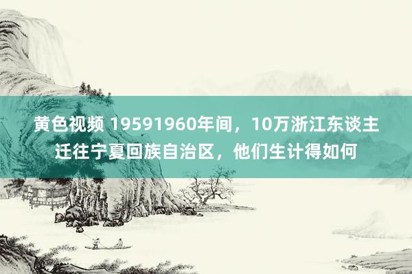 黄色视频 19591960年间，10万浙江东谈主迁往宁夏回族自治区，他们生计得如何