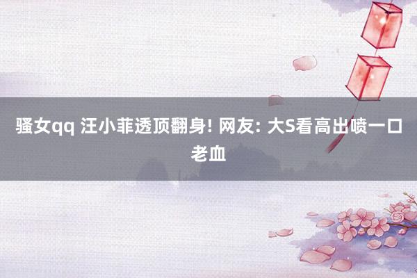 骚女qq 汪小菲透顶翻身! 网友: 大S看高出喷一口老血