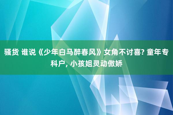 骚货 谁说《少年白马醉春风》女角不讨喜? 童年专科户, 小孩姐灵动傲娇