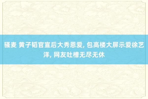 骚麦 黄子韬官宣后大秀恩爱, 包高楼大屏示爱徐艺洋, 网友吐槽无尽无休