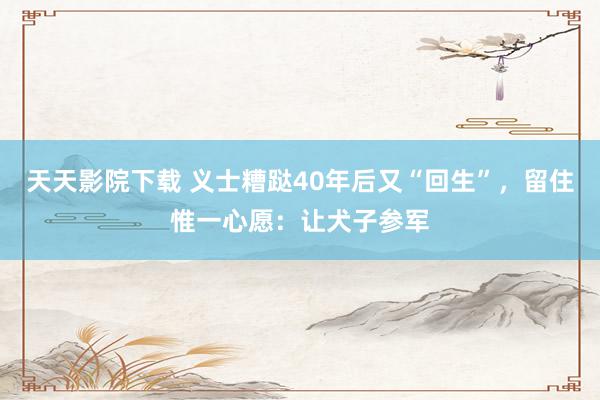 天天影院下载 义士糟跶40年后又“回生”，留住惟一心愿：让犬子参军