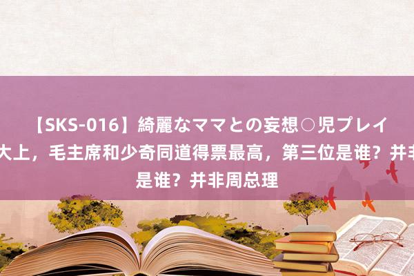 【SKS-016】綺麗なママとの妄想○児プレイ 中共八大上，毛主席和少奇同道得票最高，第三位是谁？并非周总理