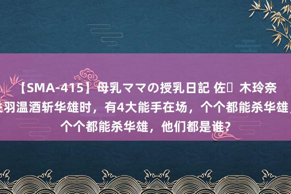 【SMA-415】母乳ママの授乳日記 佐々木玲奈 友倉なつみ 关羽温酒斩华雄时，有4大能手在场，个个都能杀华雄，他们都是谁？