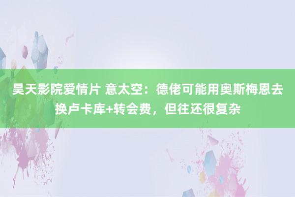 昊天影院爱情片 意太空：德佬可能用奥斯梅恩去换卢卡库+转会费，但往还很复杂