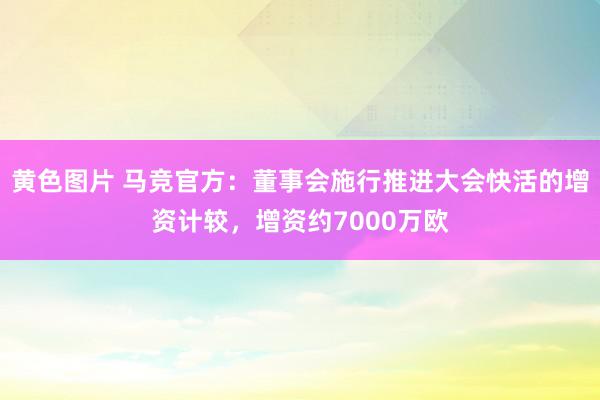 黄色图片 马竞官方：董事会施行推进大会快活的增资计较，增资约7000万欧