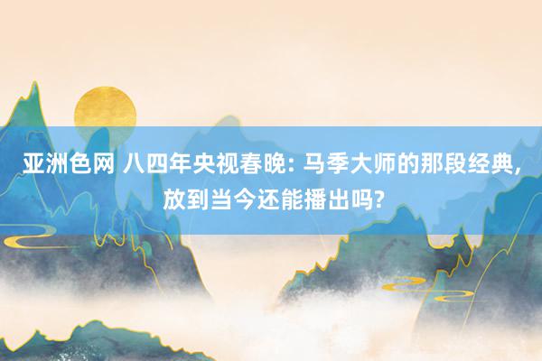 亚洲色网 八四年央视春晚: 马季大师的那段经典, 放到当今还能播出吗?