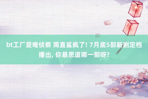 bt工厂爱唯侦察 简直鲨疯了! 7月底5部新剧定档播出, 你最思追哪一部呀?