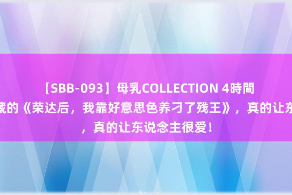 【SBB-093】母乳COLLECTION 4時間 万千读者储藏的《荣达后，我靠好意思色养刁了残王》，真的让东说念主很爱！