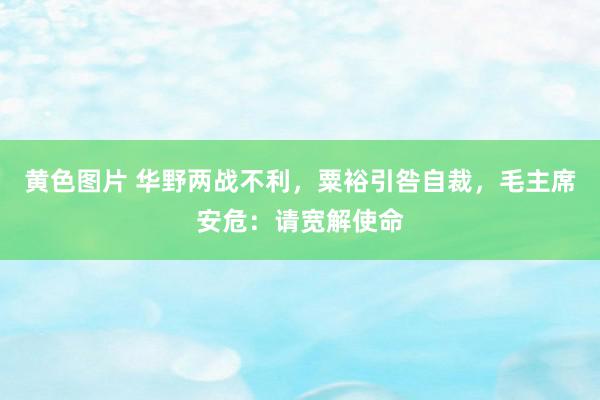 黄色图片 华野两战不利，粟裕引咎自裁，毛主席安危：请宽解使命