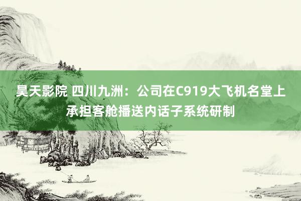 昊天影院 四川九洲：公司在C919大飞机名堂上承担客舱播送内话子系统研制