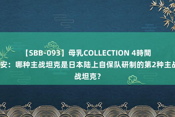 【SBB-093】母乳COLLECTION 4時間 苟且偷安：哪种主战坦克是日本陆上自保队研制的第2种主战坦克？