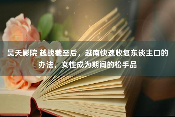 昊天影院 越战截至后，越南快速收复东谈主口的办法，女性成为期间的松手品