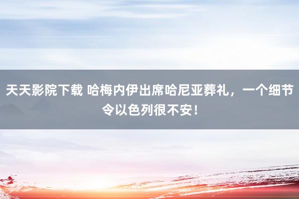 天天影院下载 哈梅内伊出席哈尼亚葬礼，一个细节令以色列很不安！