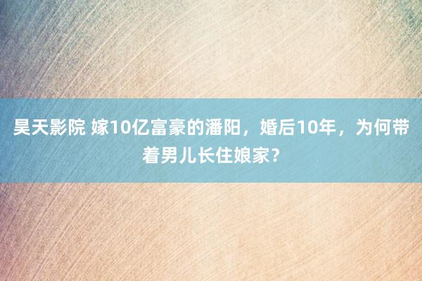 昊天影院 嫁10亿富豪的潘阳，婚后10年，为何带着男儿长住娘家？