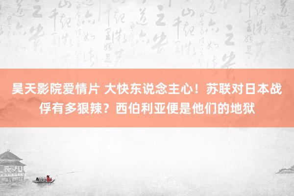 昊天影院爱情片 大快东说念主心！苏联对日本战俘有多狠辣？西伯利亚便是他们的地狱