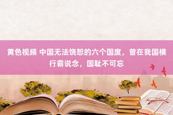 黄色视频 中国无法饶恕的六个国度，曾在我国横行霸说念，国耻不可忘