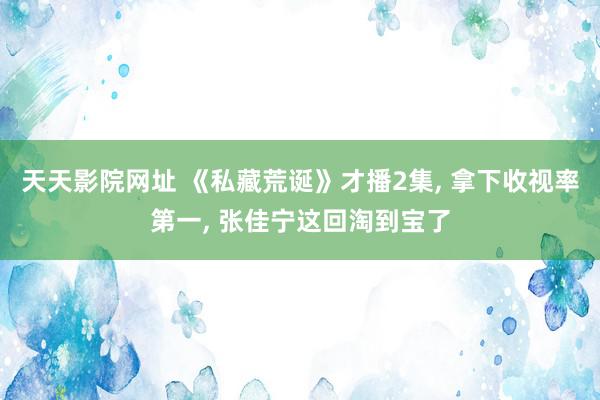 天天影院网址 《私藏荒诞》才播2集, 拿下收视率第一, 张佳宁这回淘到宝了