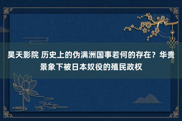 昊天影院 历史上的伪满洲国事若何的存在？华贵景象下被日本奴役的殖民政权