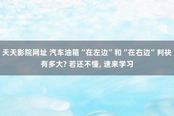 天天影院网址 汽车油箱“在左边”和“在右边”判袂有多大? 若还不懂, 速来学习