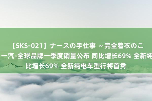 【SKS-021】ナースの手仕事 ～完全着衣のこだわり手コキ～ 一汽-全球品牌一季度销量公布 同比增长69% 全新纯电车型行将首秀