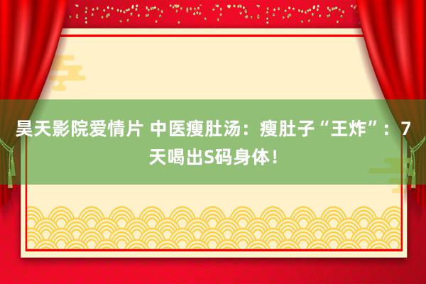 昊天影院爱情片 中医瘦肚汤：瘦肚子“王炸”：7天喝出S码身体！