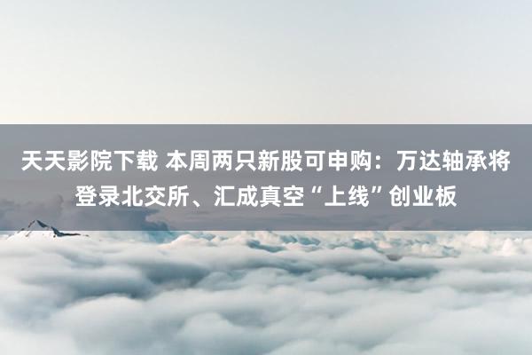 天天影院下载 本周两只新股可申购：万达轴承将登录北交所、汇成真空“上线”创业板