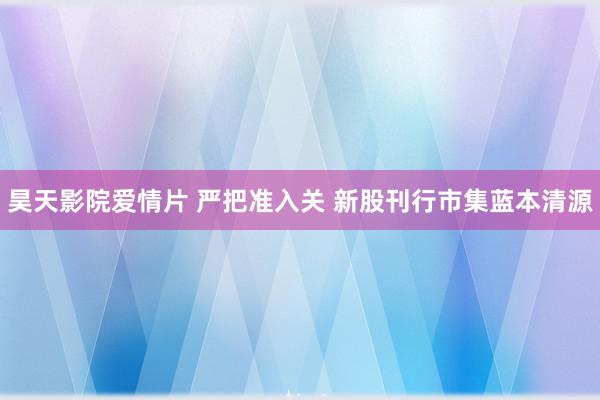 昊天影院爱情片 严把准入关 新股刊行市集蓝本清源