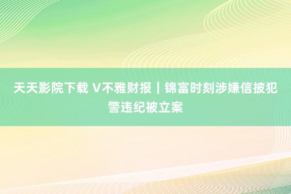 天天影院下载 V不雅财报｜锦富时刻涉嫌信披犯警违纪被立案