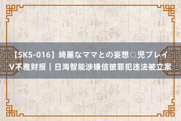 【SKS-016】綺麗なママとの妄想○児プレイ V不雅财报｜日海智能涉嫌信披罪犯违法被立案