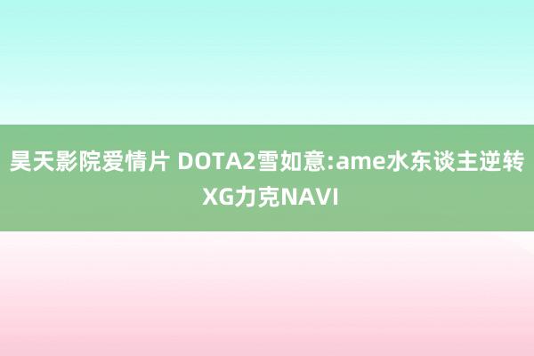 昊天影院爱情片 DOTA2雪如意:ame水东谈主逆转 XG力克NAVI