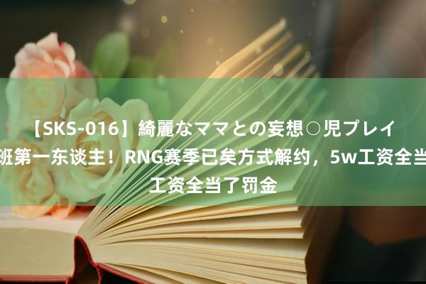 【SKS-016】綺麗なママとの妄想○児プレイ 免费上班第一东谈主！RNG赛季已矣方式解约，5w工资全当了罚金