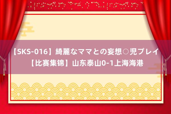 【SKS-016】綺麗なママとの妄想○児プレイ 【比赛集锦】山东泰山0-1上海海港