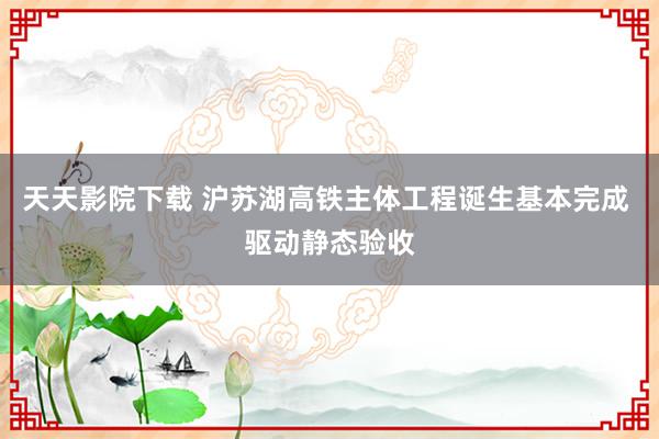 天天影院下载 沪苏湖高铁主体工程诞生基本完成 驱动静态验收