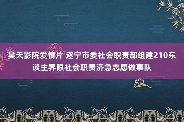 昊天影院爱情片 遂宁市委社会职责部组建210东谈主界限社会职责济急志愿做事队